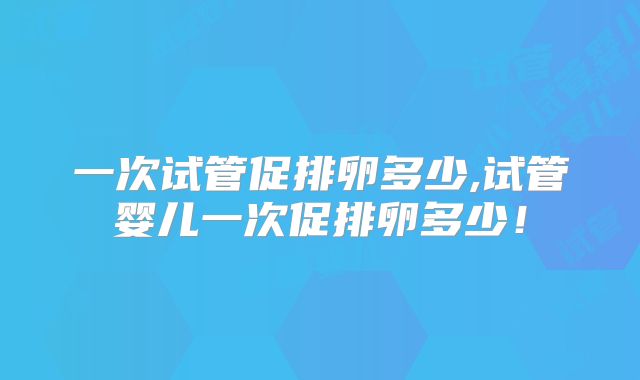 一次试管促排卵多少,试管婴儿一次促排卵多少！