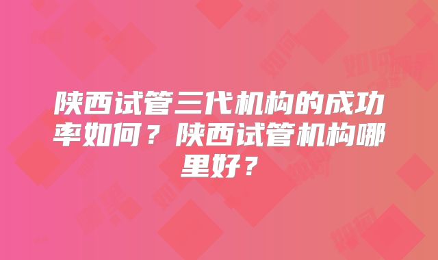 陕西试管三代机构的成功率如何?陕西试管机构哪里好?