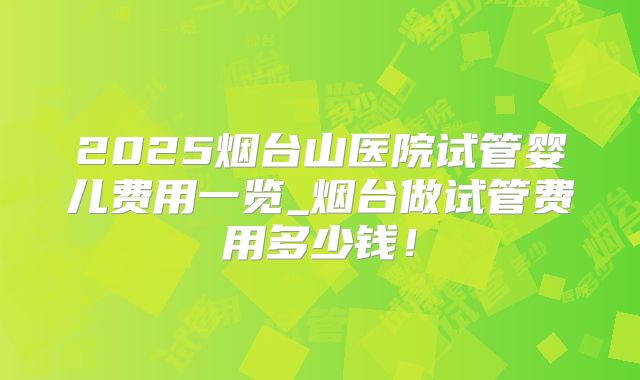 2025烟台山医院试管婴儿费用一览_烟台做试管费用多少钱！