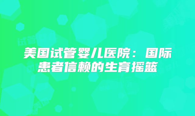 美国试管婴儿医院：国际患者信赖的生育摇篮