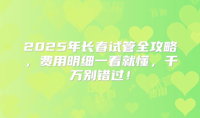 2025年长春试管全攻略，费用明细一看就懂，千万别错过！