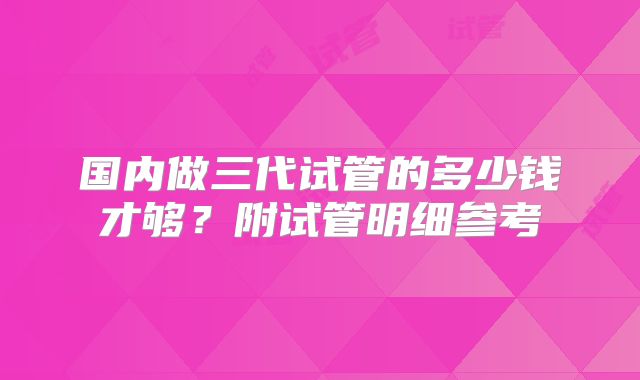 国内做三代试管的多少钱才够？附试管明细参考