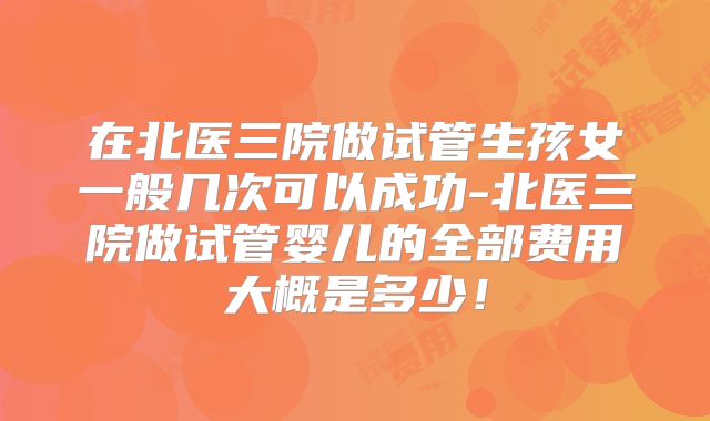 在北医三院做试管生孩女一般几次可以成功-北医三院做试管婴儿的全部费用大概是多少！