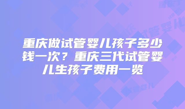 重庆做试管婴儿孩子多少钱一次？重庆三代试管婴儿生孩子费用一览
