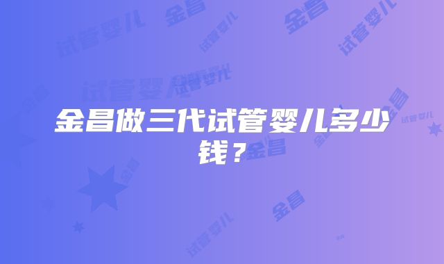 金昌做三代试管婴儿多少钱？