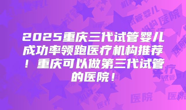 2025重庆三代试管婴儿成功率领跑医疗机构推荐！重庆可以做第三代试管的医院！