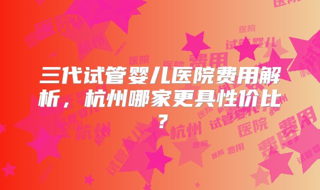 三代试管婴儿医院费用解析，杭州哪家更具性价比？