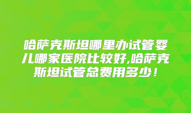 哈萨克斯坦哪里办试管婴儿哪家医院比较好,哈萨克斯坦试管总费用多少!