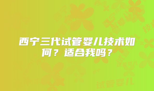 西宁三代试管婴儿技术如何？适合我吗？