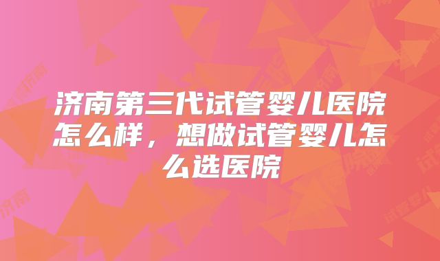 济南第三代试管婴儿医院怎么样,想做试管婴儿怎么选医院