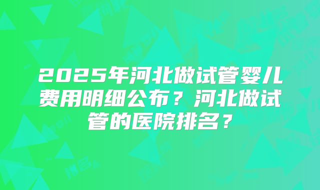 2025年河北做试管婴儿费用明细公布？河北做试管的医院排名？