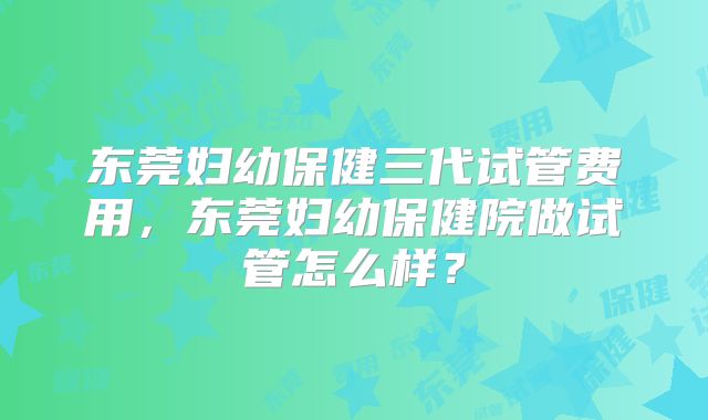 东莞妇幼保健三代试管费用，东莞妇幼保健院做试管怎么样？