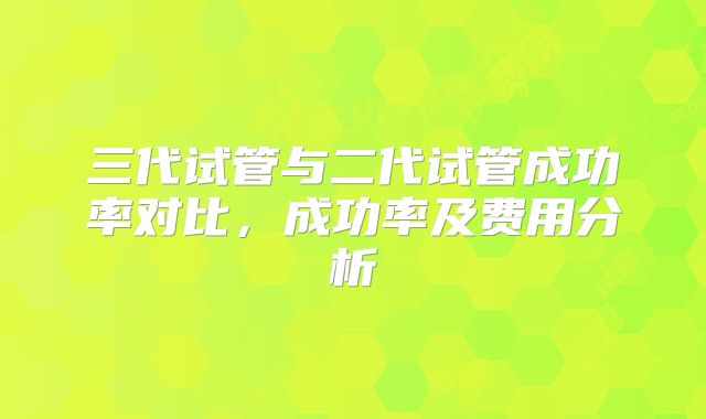 三代试管与二代试管成功率对比，成功率及费用分析