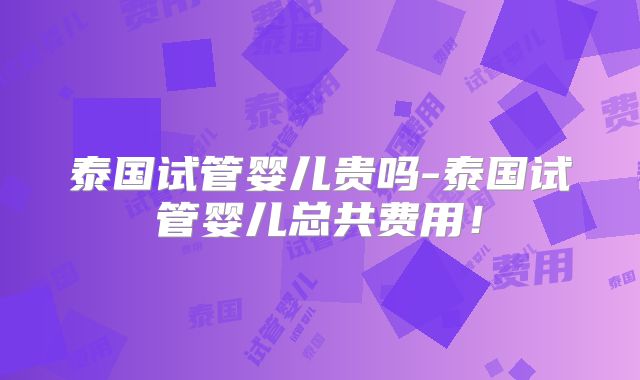 泰国试管婴儿贵吗-泰国试管婴儿总共费用！