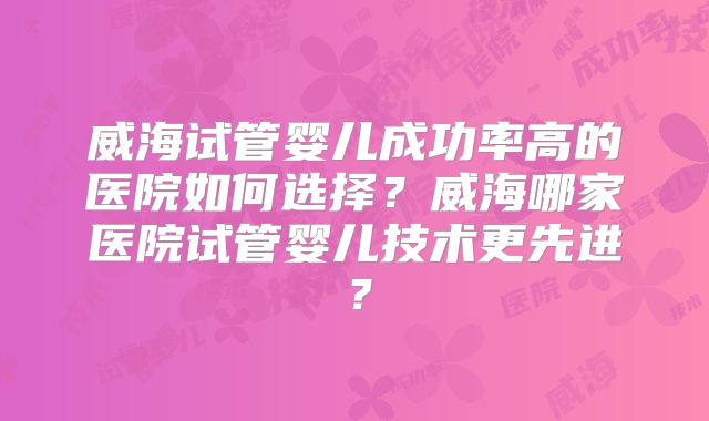 威海试管婴儿成功率高的医院如何选择？威海哪家医院试管婴儿技术更先进？