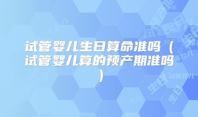 试管婴儿生日算命准吗（试管婴儿算的预产期准吗）