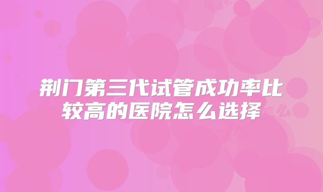 荆门第三代试管成功率比较高的医院怎么选择