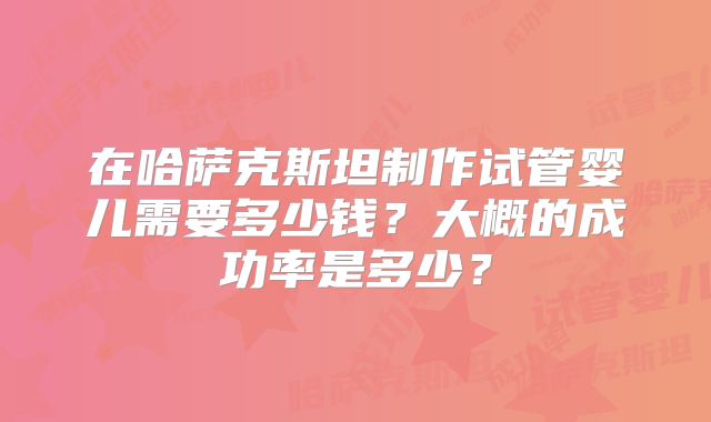 在哈萨克斯坦制作试管婴儿需要多少钱?大概的成功率是多少?