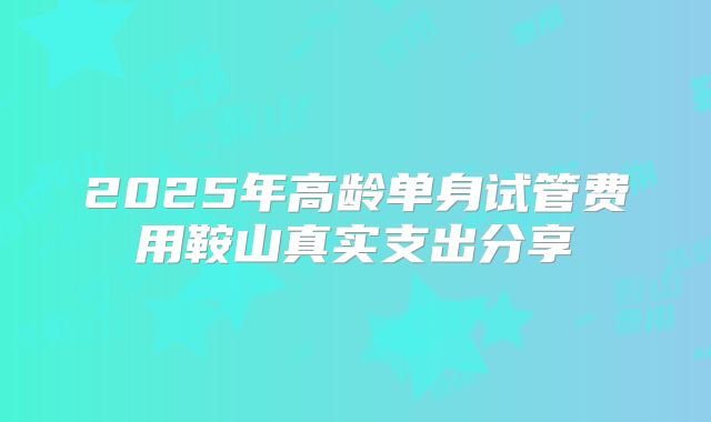 2025年高龄单身试管费用鞍山真实支出分享