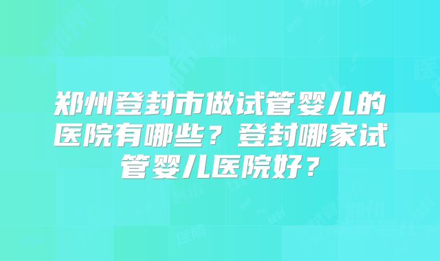 郑州登封市做试管婴儿的医院有哪些？登封哪家试管婴儿医院好？