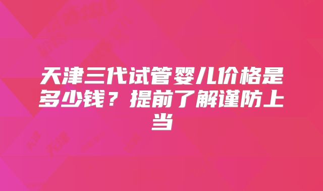 天津三代试管婴儿价格是多少钱?提前了解谨防上当
