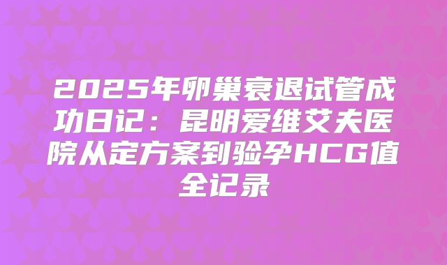 2025年卵巢衰退试管成功日记：昆明爱维艾夫医院从定方案到验孕HCG值全记录