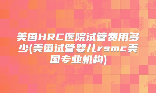 美国HRC医院试管费用多少(美国试管婴儿rsmc美国专业机构)