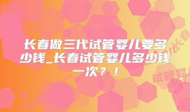 长春做三代试管婴儿要多少钱_长春试管婴儿多少钱一次？！