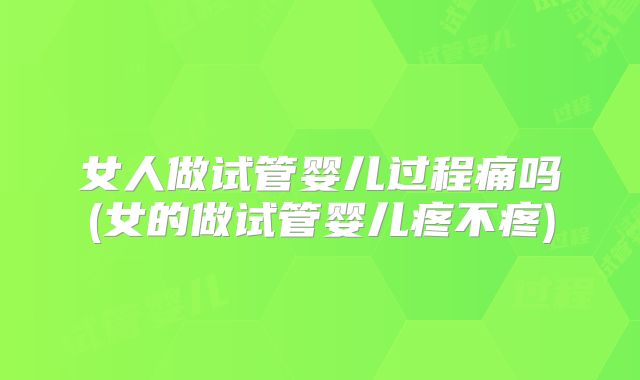 女人做试管婴儿过程痛吗(女的做试管婴儿疼不疼)