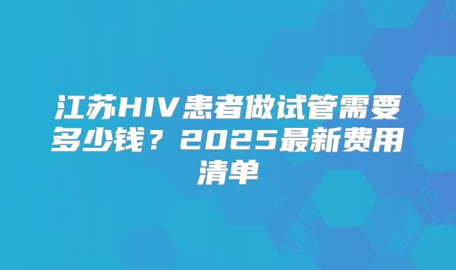江苏HIV患者做试管需要多少钱？2025最新费用清单