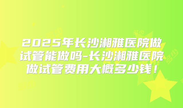2025年长沙湘雅医院做试管能做吗-长沙湘雅医院做试管费用大概多少钱！