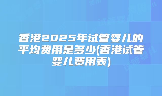 香港2025年试管婴儿的平均费用是多少(香港试管婴儿费用表)