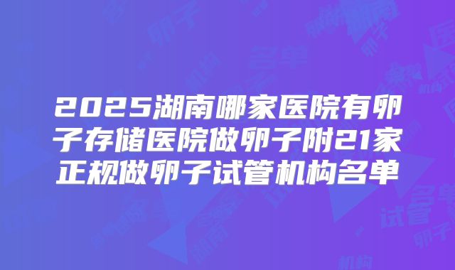 2025湖南哪家医院有卵子存储医院做卵子附21家正规做卵子试管机构名单
