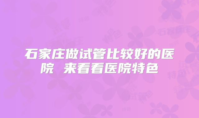 石家庄做试管比较好的医院 来看看医院特色