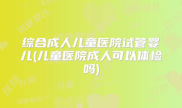 综合成人儿童医院试管婴儿(儿童医院成人可以体检吗)