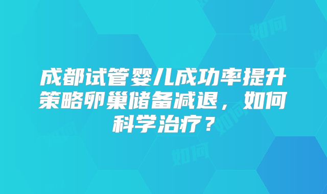 成都试管婴儿成功率提升策略卵巢储备减退，如何科学治疗？