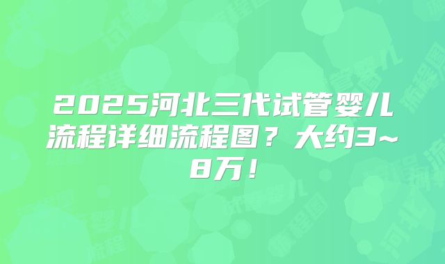 2025河北三代试管婴儿流程详细流程图？大约3~8万！