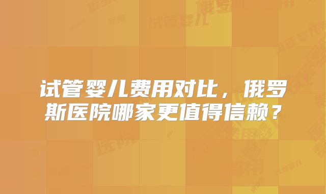试管婴儿费用对比，俄罗斯医院哪家更值得信赖？