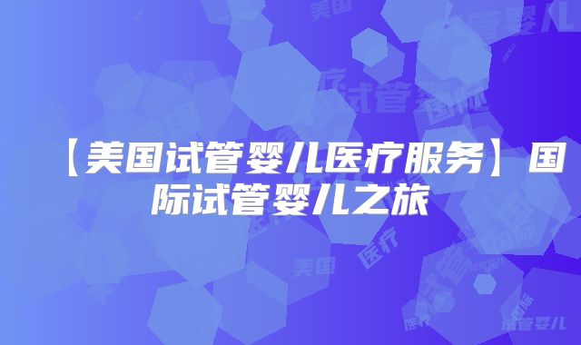 【美国试管婴儿医疗服务】国际试管婴儿之旅