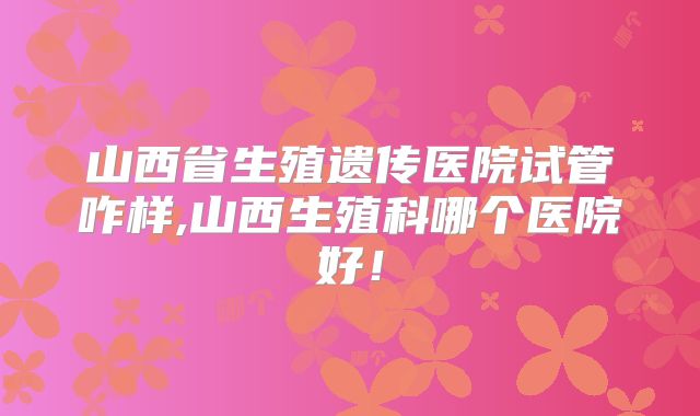 山西省生殖遗传医院试管咋样,山西生殖科哪个医院好！