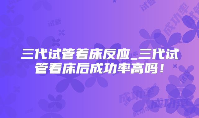 三代试管着床反应_三代试管着床后成功率高吗!