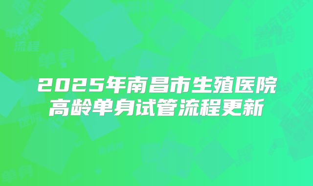 2025年南昌市生殖医院高龄单身试管流程更新
