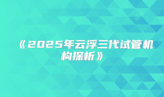 《2025年云浮三代试管机构探析》