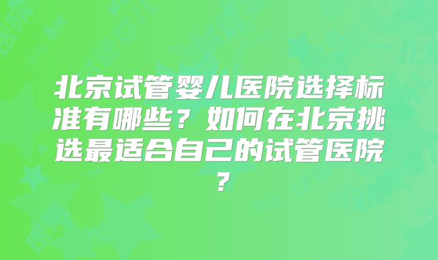 北京试管婴儿医院选择标准有哪些？如何在北京挑选最适合自己的试管医院？