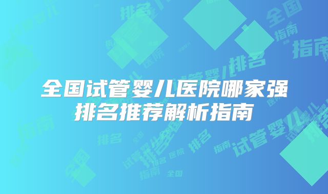 全国试管婴儿医院哪家强排名推荐解析指南