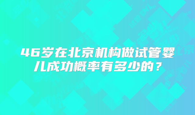 46岁在北京机构做试管婴儿成功概率有多少的？