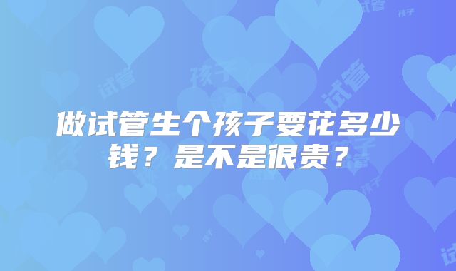 做试管生个孩子要花多少钱？是不是很贵？