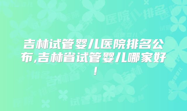 吉林试管婴儿医院排名公布,吉林省试管婴儿哪家好！