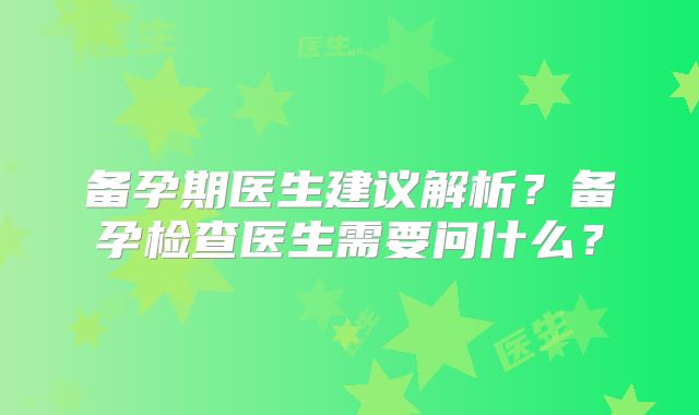 备孕期医生建议解析？备孕检查医生需要问什么？