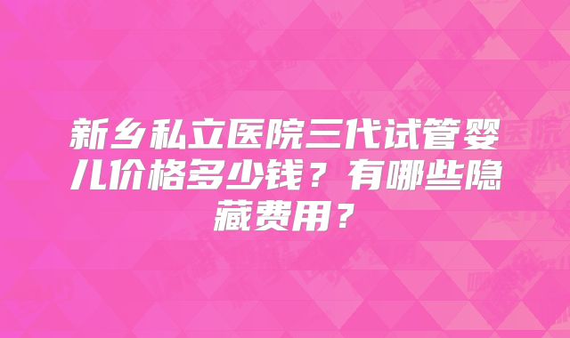 新乡私立医院三代试管婴儿价格多少钱？有哪些隐藏费用？